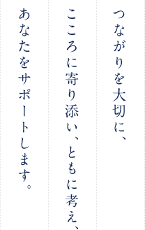 つながりを大切に、こころに寄り添い、ともに考え、あなたをサポートします。